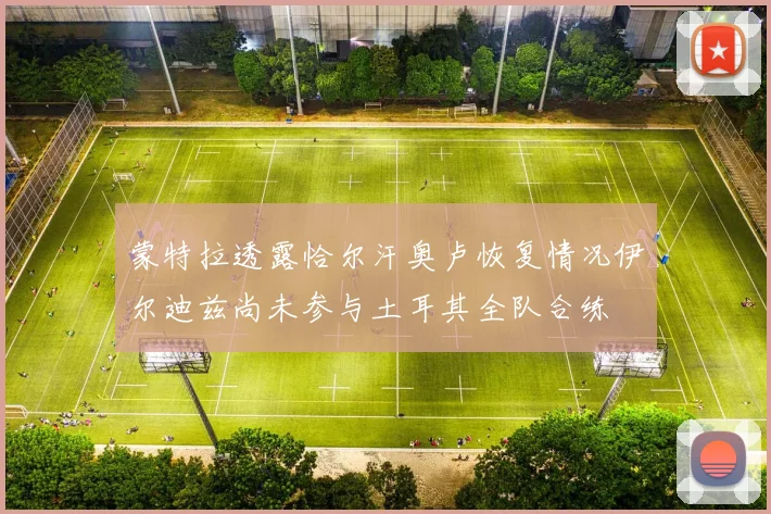蒙特拉透露恰尔汗奥卢恢复情况伊尔迪兹尚未参与土耳其全队合练