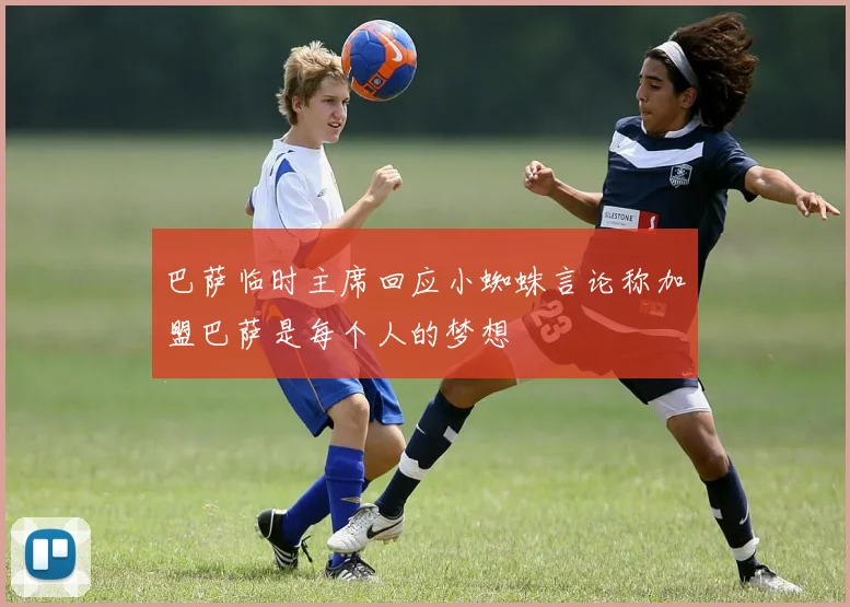 巴萨临时主席回应小蜘蛛言论称加盟巴萨是每个人的梦想