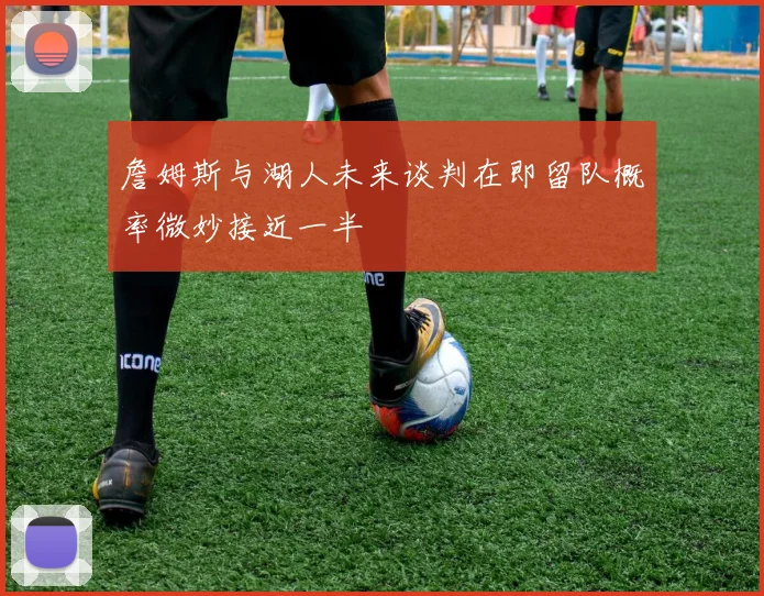 詹姆斯与湖人未来谈判在即留队概率微妙接近一半
