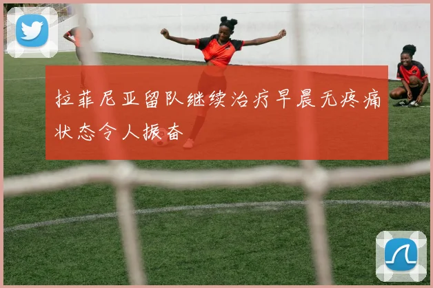 拉菲尼亚留队继续治疗早晨无疼痛状态令人振奋