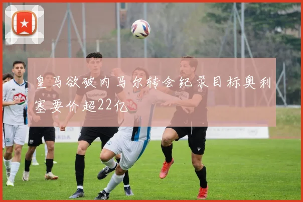 皇马欲破内马尔转会纪录目标奥利塞要价超22亿