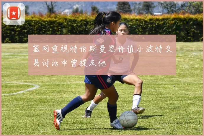 篮网重视特伦斯曼恩价值小波特交易讨论中曾提及他