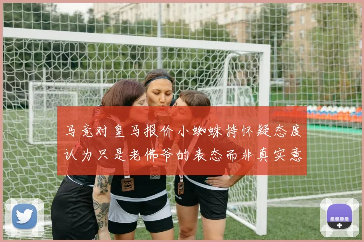 马竞对皇马报价小蜘蛛持怀疑态度认为只是老佛爷的表态而非真实意图