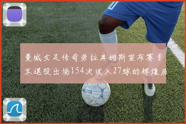 曼城女足传奇劳拉库姆斯宣布赛季末退役出场154次攻入27球的辉煌历程