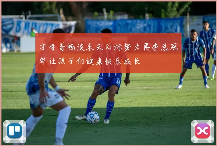 字母哥畅谈未来目标努力再夺总冠军让孩子们健康快乐成长
