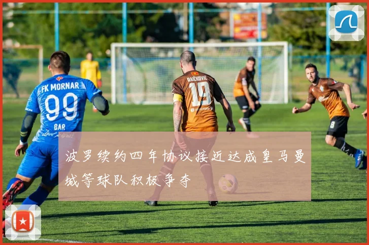 波罗续约四年协议接近达成皇马曼城等球队积极争夺