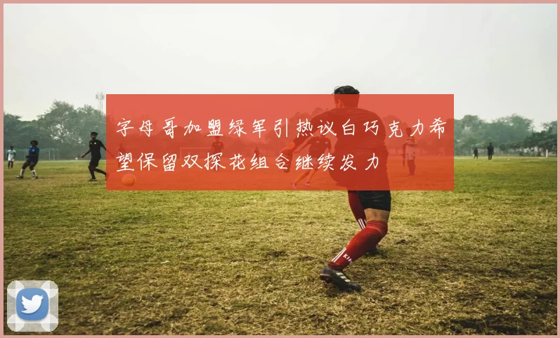 字母哥加盟绿军引热议白巧克力希望保留双探花组合继续发力