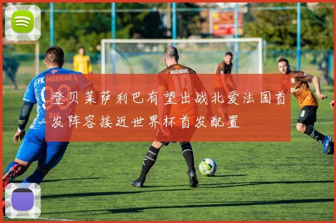 登贝莱萨利巴有望出战北爱法国首发阵容接近世界杯首发配置