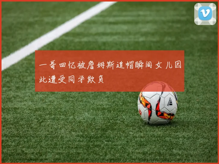 一哥回忆被詹姆斯追帽瞬间女儿因此遭受同学欺负