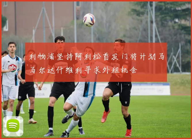 利物浦坚持阿利松首发门将计划马马尔达什维利寻求外租机会